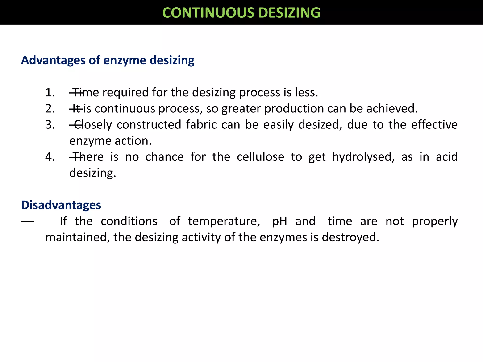 Advantages of enzyme desizing
1. —Time required for the desizing process is less.
2. —It is continuous process, so greater production can be achieved.
3. —Closely constructed fabric can be easily desized, due to the effective
enzyme action.
4. —There is no chance for the cellulose to get hydrolysed, as in acid
desizing.
Disadvantages
— If the conditions of temperature, pH and time are not properly
maintained, the desizing activity of the enzymes is destroyed.
CONTINUOUS DESIZING
 