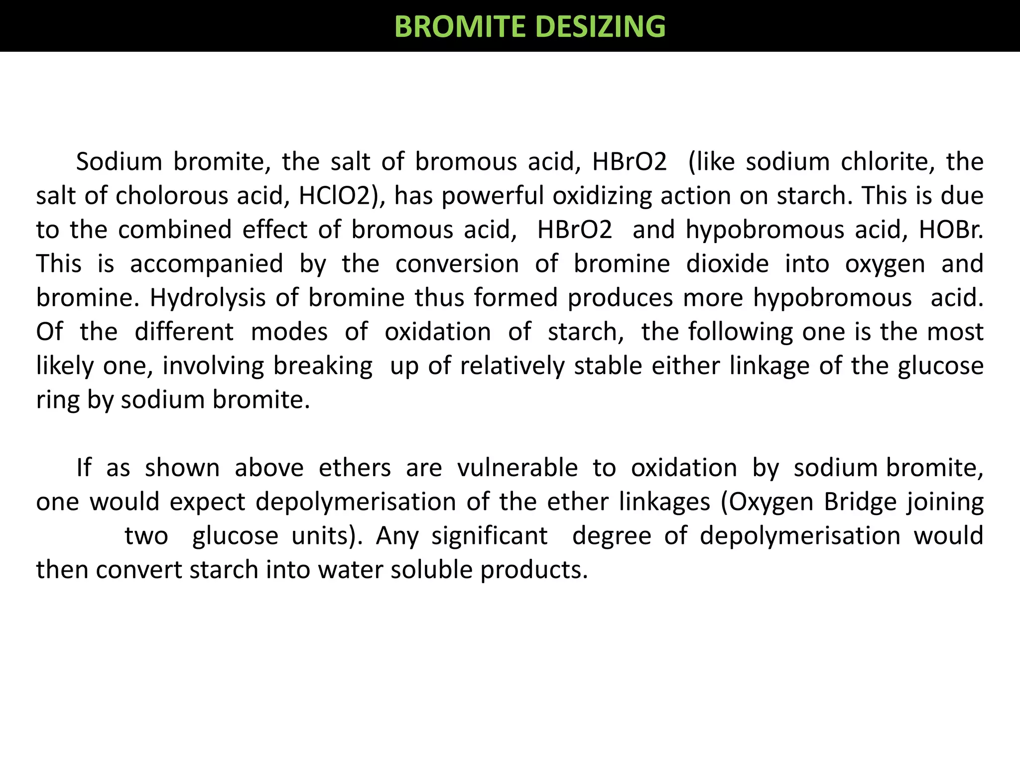 Sodium bromite, the salt of bromous acid, HBrO2 (like sodium chlorite, the
salt of cholorous acid, HClO2), has powerful oxidizing action on starch. This is due
to the combined effect of bromous acid, HBrO2 and hypobromous acid, HOBr.
This is accompanied by the conversion of bromine dioxide into oxygen and
bromine. Hydrolysis of bromine thus formed produces more hypobromous acid.
Of the different modes of oxidation of starch, the following one is the most
likely one, involving breaking up of relatively stable either linkage of the glucose
ring by sodium bromite.
If as shown above ethers are vulnerable to oxidation by sodium bromite,
one would expect depolymerisation of the ether linkages (Oxygen Bridge joining
two glucose units). Any significant degree of depolymerisation would
then convert starch into water soluble products.
BROMITE DESIZING
 