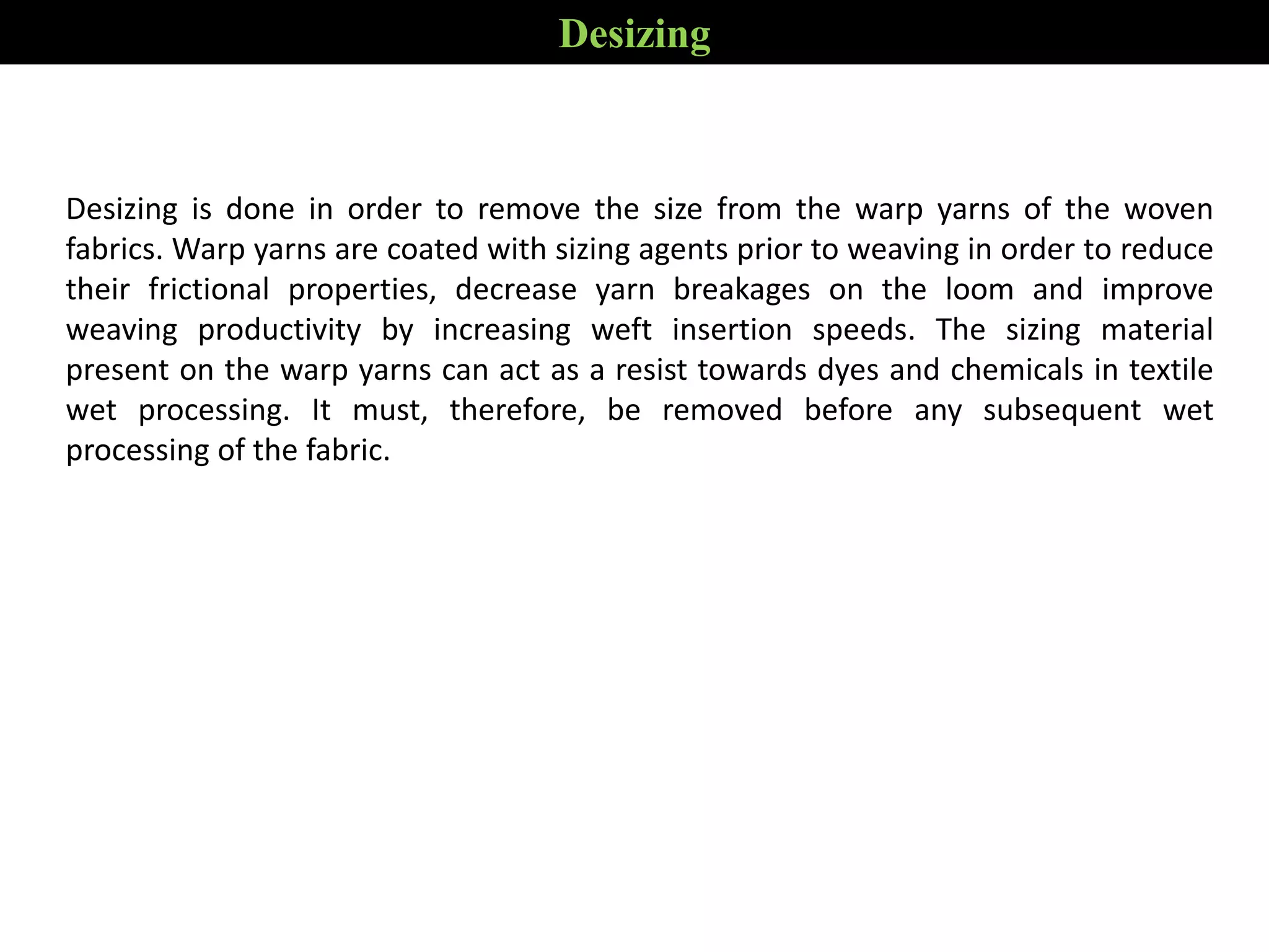 Desizing is done in order to remove the size from the warp yarns of the woven
fabrics. Warp yarns are coated with sizing agents prior to weaving in order to reduce
their frictional properties, decrease yarn breakages on the loom and improve
weaving productivity by increasing weft insertion speeds. The sizing material
present on the warp yarns can act as a resist towards dyes and chemicals in textile
wet processing. It must, therefore, be removed before any subsequent wet
processing of the fabric.
Desizing
 