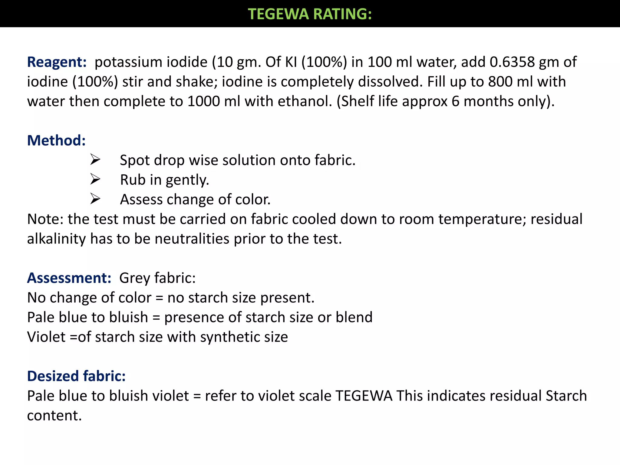 Reagent: potassium iodide (10 gm. Of KI (100%) in 100 ml water, add 0.6358 gm of
iodine (100%) stir and shake; iodine is completely dissolved. Fill up to 800 ml with
water then complete to 1000 ml with ethanol. (Shelf life approx 6 months only).
Method:
 Spot drop wise solution onto fabric.
 Rub in gently.
 Assess change of color.
Note: the test must be carried on fabric cooled down to room temperature; residual
alkalinity has to be neutralities prior to the test.
Assessment: Grey fabric:
No change of color = no starch size present.
Pale blue to bluish = presence of starch size or blend
Violet =of starch size with synthetic size
Desized fabric:
Pale blue to bluish violet = refer to violet scale TEGEWA This indicates residual Starch
content.
TEGEWA RATING:
 