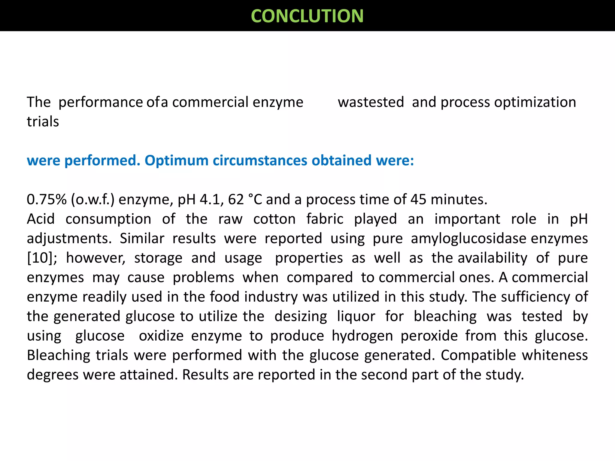 The performance ofa commercial enzyme wastested and process optimization
trials
were performed. Optimum circumstances obtained were:
0.75% (o.w.f.) enzyme, pH 4.1, 62 °C and a process time of 45 minutes.
Acid consumption of the raw cotton fabric played an important role in pH
adjustments. Similar results were reported using pure amyloglucosidase enzymes
[10]; however, storage and usage properties as well as the availability of pure
enzymes may cause problems when compared to commercial ones. A commercial
enzyme readily used in the food industry was utilized in this study. The sufficiency of
the generated glucose to utilize the desizing liquor for bleaching was tested by
using glucose oxidize enzyme to produce hydrogen peroxide from this glucose.
Bleaching trials were performed with the glucose generated. Compatible whiteness
degrees were attained. Results are reported in the second part of the study.
CONCLUTION
 
