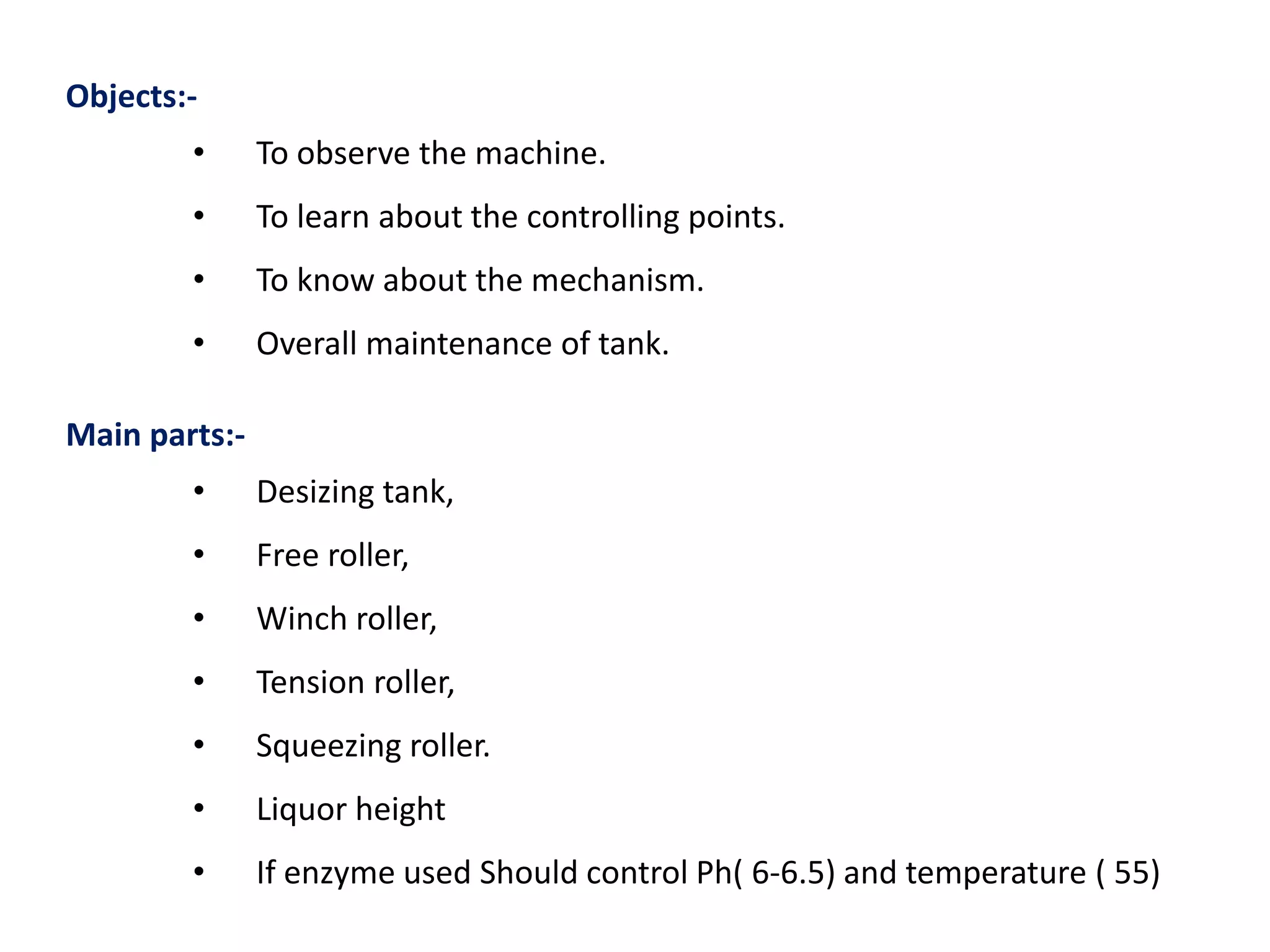 Objects:-
• To observe the machine.
• To learn about the controlling points.
• To know about the mechanism.
• Overall maintenance of tank.
Main parts:-
• Desizing tank,
• Free roller,
• Winch roller,
• Tension roller,
• Squeezing roller.
• Liquor height
• If enzyme used Should control Ph( 6-6.5) and temperature ( 55)
 