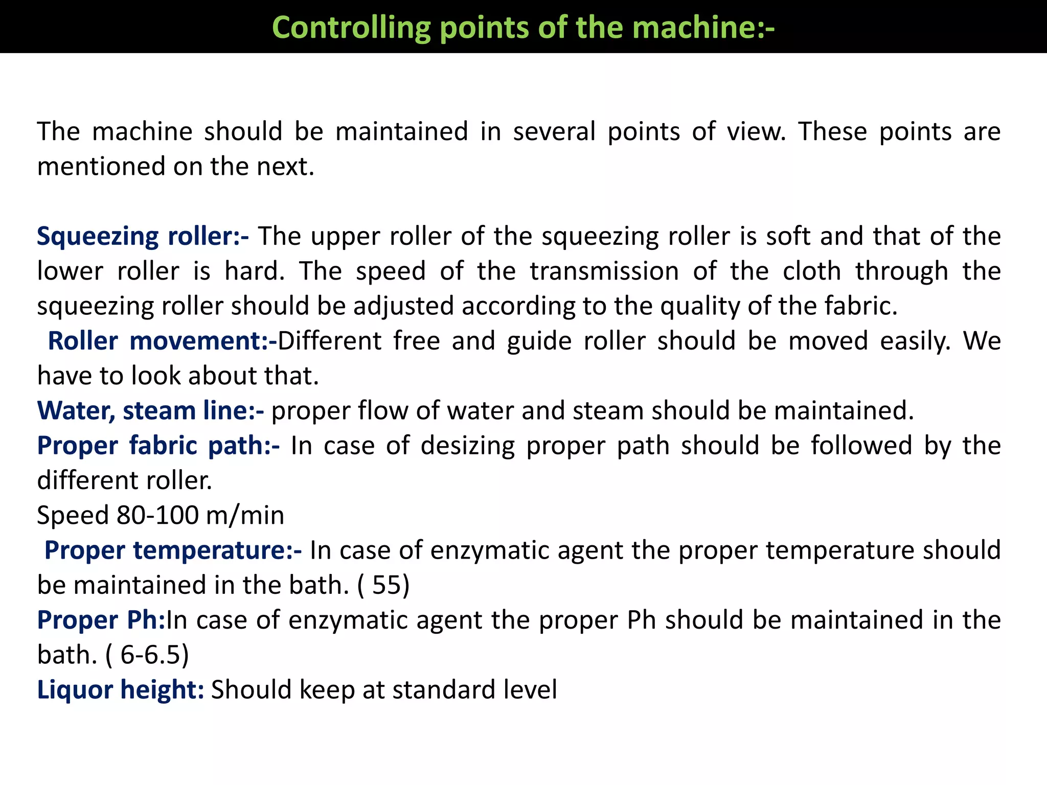 The machine should be maintained in several points of view. These points are
mentioned on the next.
Squeezing roller:- The upper roller of the squeezing roller is soft and that of the
lower roller is hard. The speed of the transmission of the cloth through the
squeezing roller should be adjusted according to the quality of the fabric.
Roller movement:-Different free and guide roller should be moved easily. We
have to look about that.
Water, steam line:- proper flow of water and steam should be maintained.
Proper fabric path:- In case of desizing proper path should be followed by the
different roller.
Speed 80-100 m/min
Proper temperature:- In case of enzymatic agent the proper temperature should
be maintained in the bath. ( 55)
Proper Ph:In case of enzymatic agent the proper Ph should be maintained in the
bath. ( 6-6.5)
Liquor height: Should keep at standard level
Controlling points of the machine:-
 
