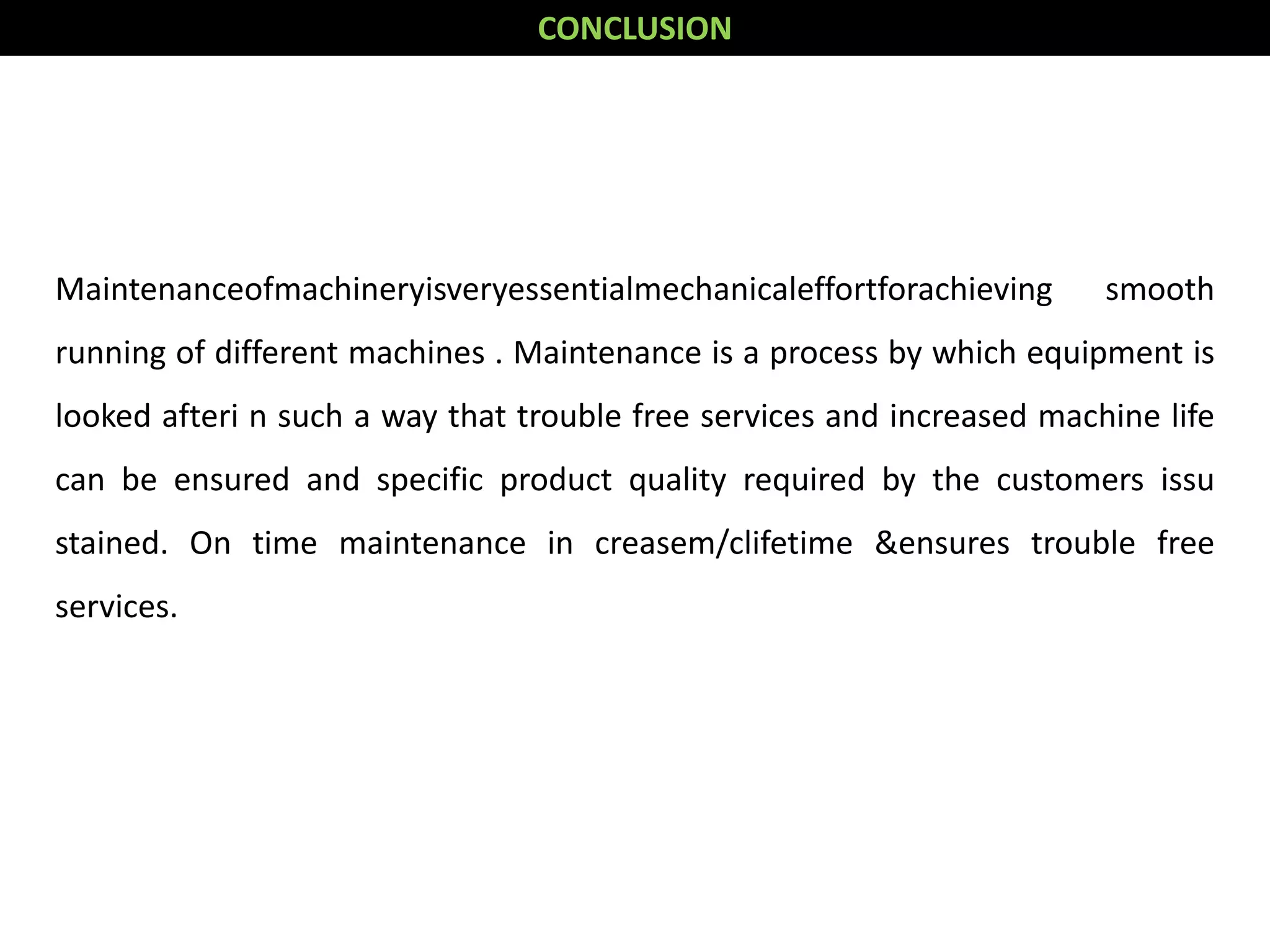 Maintenanceofmachineryisveryessentialmechanicaleffortforachieving smooth
running of different machines . Maintenance is a process by which equipment is
looked afteri n such a way that trouble free services and increased machine life
can be ensured and specific product quality required by the customers issu
stained. On time maintenance in creasem/clifetime &ensures trouble free
services.
CONCLUSION
 