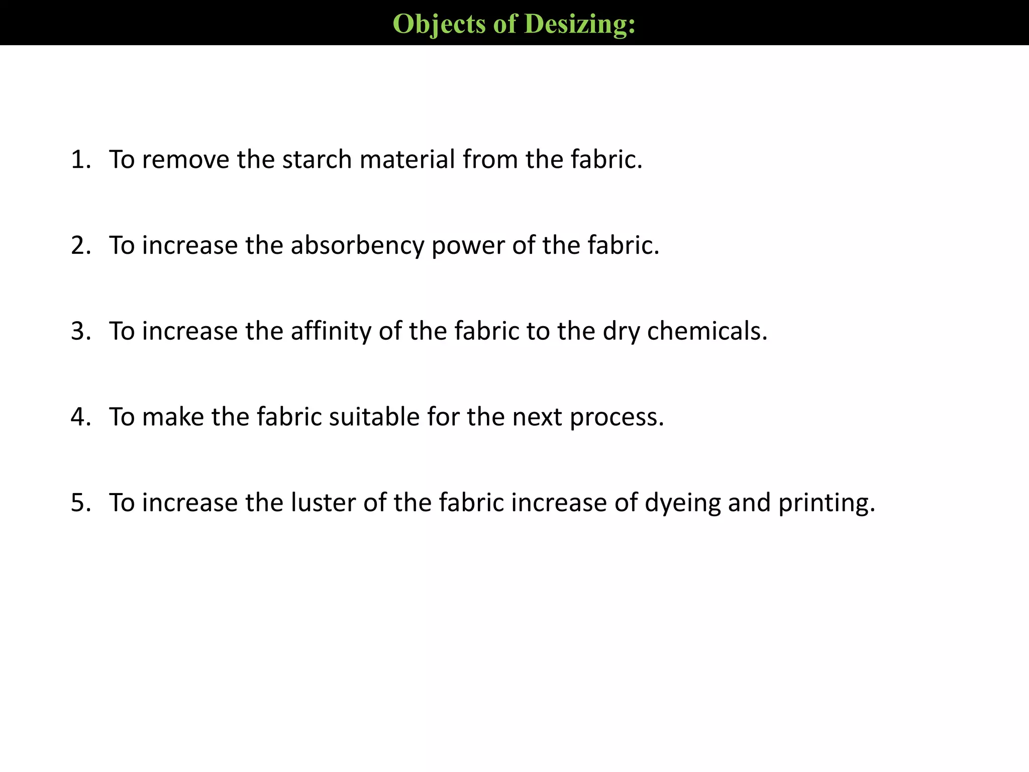 1. To remove the starch material from the fabric.
2. To increase the absorbency power of the fabric.
3. To increase the affinity of the fabric to the dry chemicals.
4. To make the fabric suitable for the next process.
5. To increase the luster of the fabric increase of dyeing and printing.
Objects of Desizing:
 