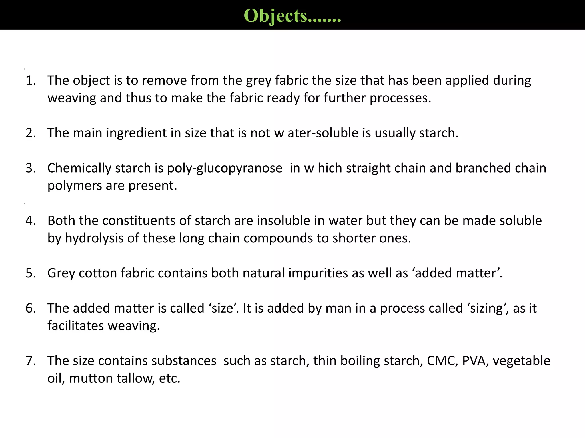 Objects.......
1. The object is to remove from the grey fabric the size that has been applied during
weaving and thus to make the fabric ready for further processes.
2. The main ingredient in size that is not w ater-soluble is usually starch.
3. Chemically starch is poly-glucopyranose in w hich straight chain and branched chain
polymers are present.
4. Both the constituents of starch are insoluble in water but they can be made soluble
by hydrolysis of these long chain compounds to shorter ones.
5. Grey cotton fabric contains both natural impurities as well as ‘added matter’.
6. The added matter is called ‘size’. It is added by man in a process called ‘sizing’, as it
facilitates weaving.
7. The size contains substances such as starch, thin boiling starch, CMC, PVA, vegetable
oil, mutton tallow, etc.
 