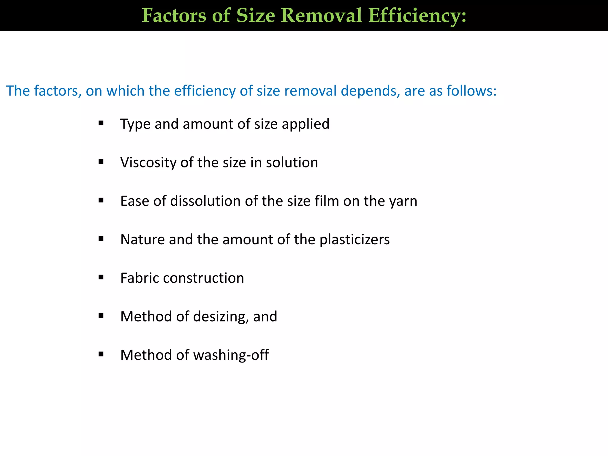 The factors, on which the efficiency of size removal depends, are as follows:
 Type and amount of size applied
 Viscosity of the size in solution
 Ease of dissolution of the size film on the yarn
 Nature and the amount of the plasticizers
 Fabric construction
 Method of desizing, and
 Method of washing-off
Factors of Size Removal Efficiency:
 