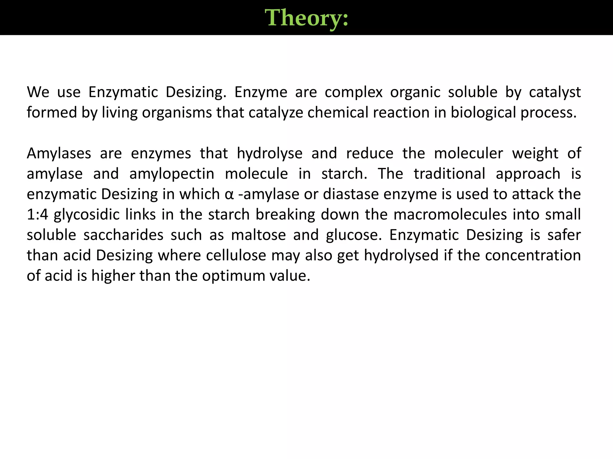 Theory:
We use Enzymatic Desizing. Enzyme are complex organic soluble by catalyst
formed by living organisms that catalyze chemical reaction in biological process.
Amylases are enzymes that hydrolyse and reduce the moleculer weight of
amylase and amylopectin molecule in starch. The traditional approach is
enzymatic Desizing in which α -amylase or diastase enzyme is used to attack the
1:4 glycosidic links in the starch breaking down the macromolecules into small
soluble saccharides such as maltose and glucose. Enzymatic Desizing is safer
than acid Desizing where cellulose may also get hydrolysed if the concentration
of acid is higher than the optimum value.
 