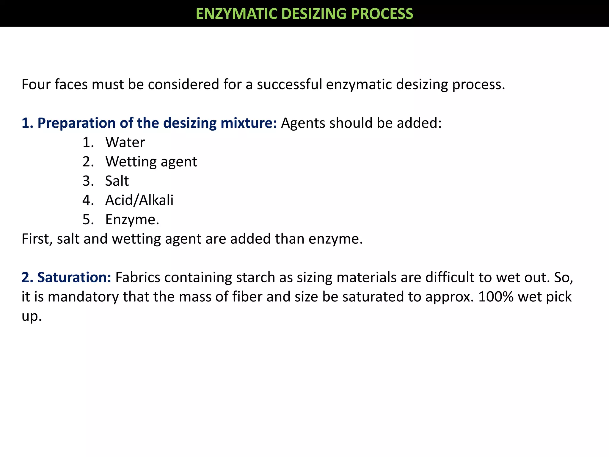 Four faces must be considered for a successful enzymatic desizing process.
1. Preparation of the desizing mixture: Agents should be added:
1. Water
2. Wetting agent
3. Salt
4. Acid/Alkali
5. Enzyme.
First, salt and wetting agent are added than enzyme.
2. Saturation: Fabrics containing starch as sizing materials are difficult to wet out. So,
it is mandatory that the mass of fiber and size be saturated to approx. 100% wet pick
up.
ENZYMATIC DESIZING PROCESS
 