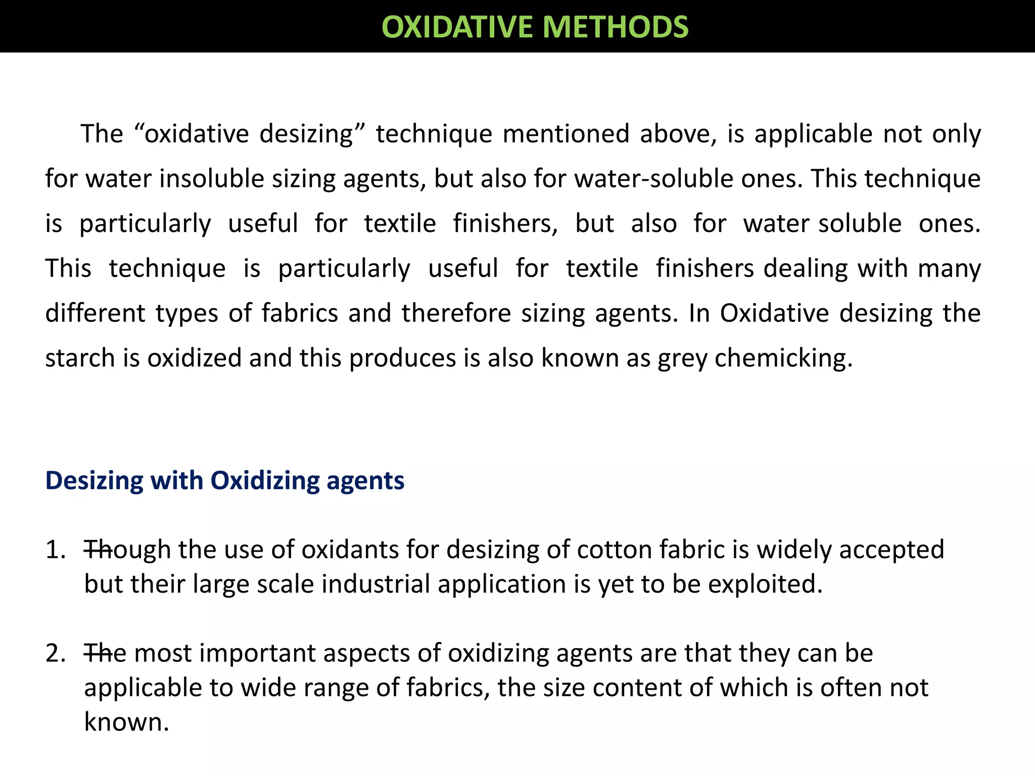 OXIDATIVE METHODS
The “oxidative desizing” technique mentioned above, is applicable not only
for water insoluble sizing agents, but also for water-soluble ones. This technique
is particularly useful for textile finishers, but also for water soluble ones.
This technique is particularly useful for textile finishers dealing with many
different types of fabrics and therefore sizing agents. In Oxidative desizing the
starch is oxidized and this produces is also known as grey chemicking.
Desizing with Oxidizing agents
1. —Though the use of oxidants for desizing of cotton fabric is widely accepted
but their large scale industrial application is yet to be exploited.
2. —The most important aspects of oxidizing agents are that they can be
applicable to wide range of fabrics, the size content of which is often not
known.
 