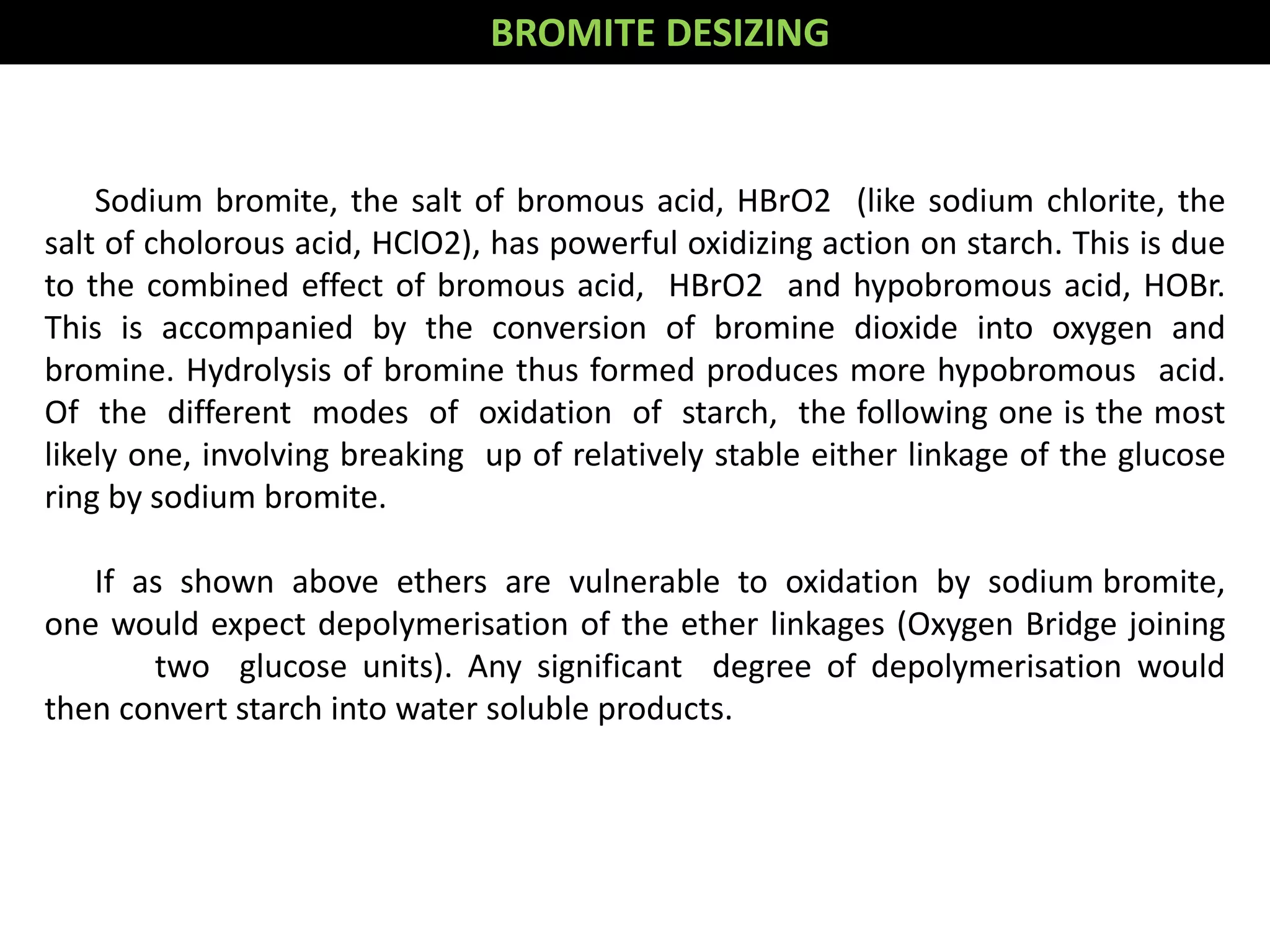 Sodium bromite, the salt of bromous acid, HBrO2 (like sodium chlorite, the
salt of cholorous acid, HClO2), has powerful oxidizing action on starch. This is due
to the combined effect of bromous acid, HBrO2 and hypobromous acid, HOBr.
This is accompanied by the conversion of bromine dioxide into oxygen and
bromine. Hydrolysis of bromine thus formed produces more hypobromous acid.
Of the different modes of oxidation of starch, the following one is the most
likely one, involving breaking up of relatively stable either linkage of the glucose
ring by sodium bromite.
If as shown above ethers are vulnerable to oxidation by sodium bromite,
one would expect depolymerisation of the ether linkages (Oxygen Bridge joining
two glucose units). Any significant degree of depolymerisation would
then convert starch into water soluble products.
BROMITE DESIZING
 