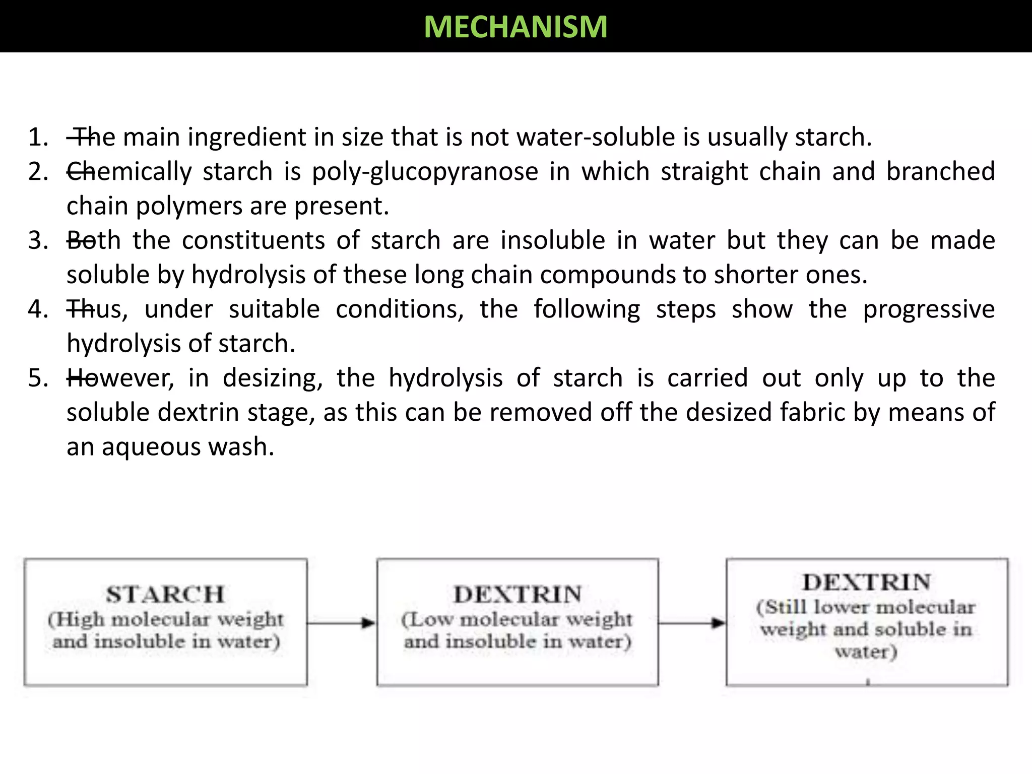 1. —The main ingredient in size that is not water-soluble is usually starch.
2. —Chemically starch is poly-glucopyranose in which straight chain and branched
chain polymers are present.
3. —Both the constituents of starch are insoluble in water but they can be made
soluble by hydrolysis of these long chain compounds to shorter ones.
4. —Thus, under suitable conditions, the following steps show the progressive
hydrolysis of starch.
5. —However, in desizing, the hydrolysis of starch is carried out only up to the
soluble dextrin stage, as this can be removed off the desized fabric by means of
an aqueous wash.
MECHANISM
 