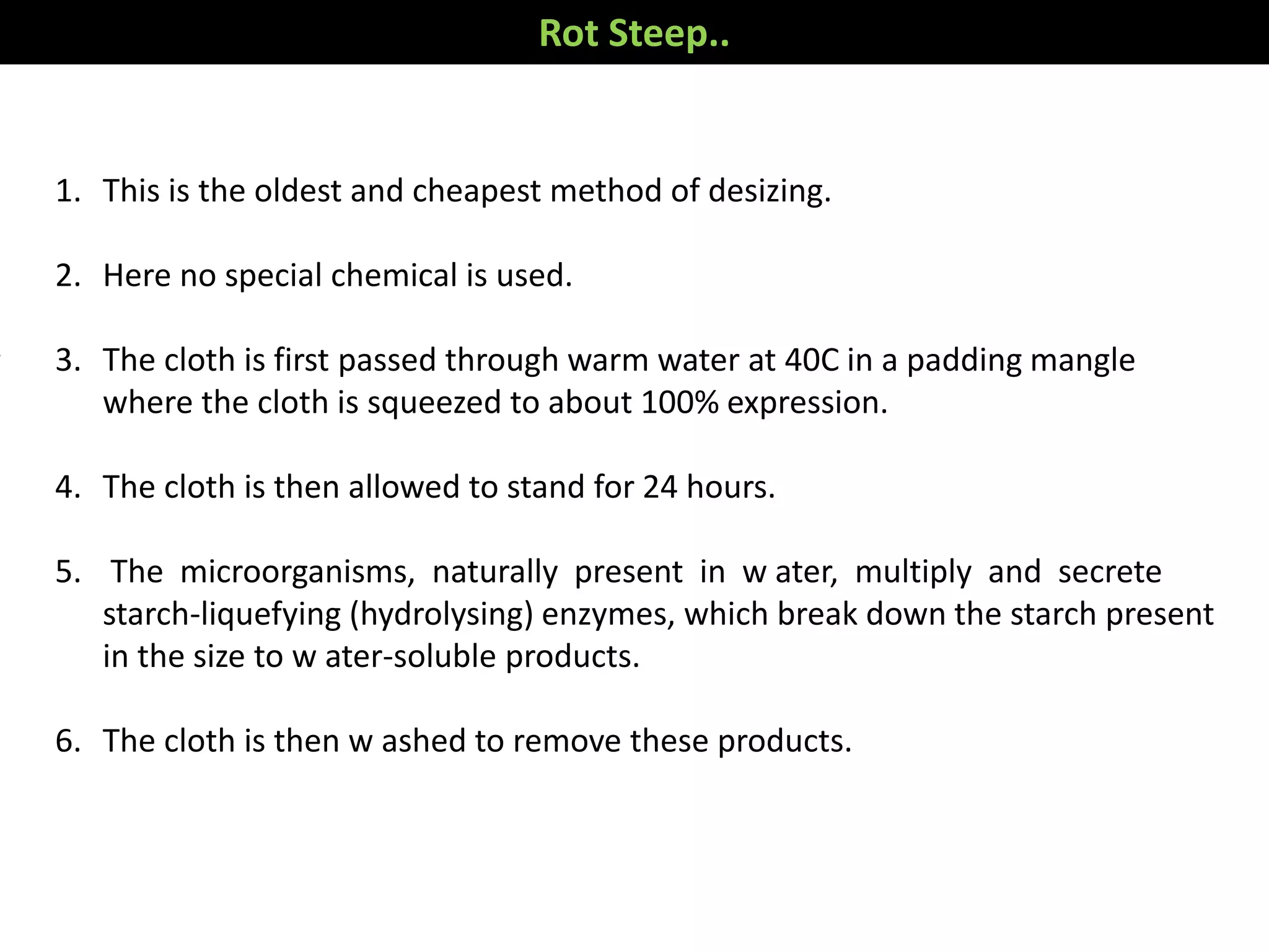 1. This is the oldest and cheapest method of desizing.
2. Here no special chemical is used.
3. The cloth is first passed through warm water at 40C in a padding mangle
where the cloth is squeezed to about 100% expression.
4. The cloth is then allowed to stand for 24 hours.
5. The microorganisms, naturally present in w ater, multiply and secrete
starch-liquefying (hydrolysing) enzymes, which break down the starch present
in the size to w ater-soluble products.
6. The cloth is then w ashed to remove these products.
Rot Steep..
 