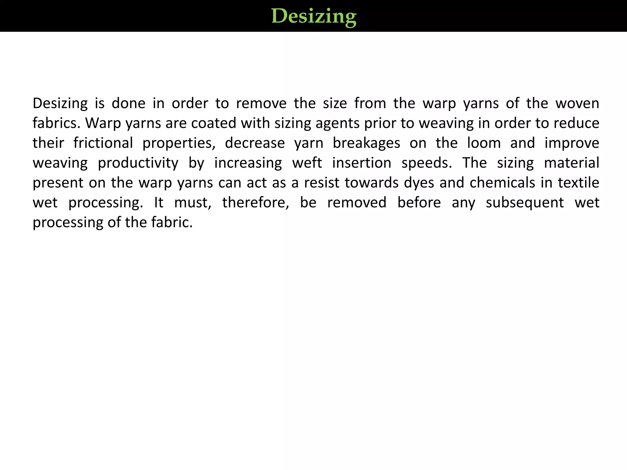 Desizing is done in order to remove the size from the warp yarns of the woven
fabrics. Warp yarns are coated with sizing agents prior to weaving in order to reduce
their frictional properties, decrease yarn breakages on the loom and improve
weaving productivity by increasing weft insertion speeds. The sizing material
present on the warp yarns can act as a resist towards dyes and chemicals in textile
wet processing. It must, therefore, be removed before any subsequent wet
processing of the fabric.
Desizing
 