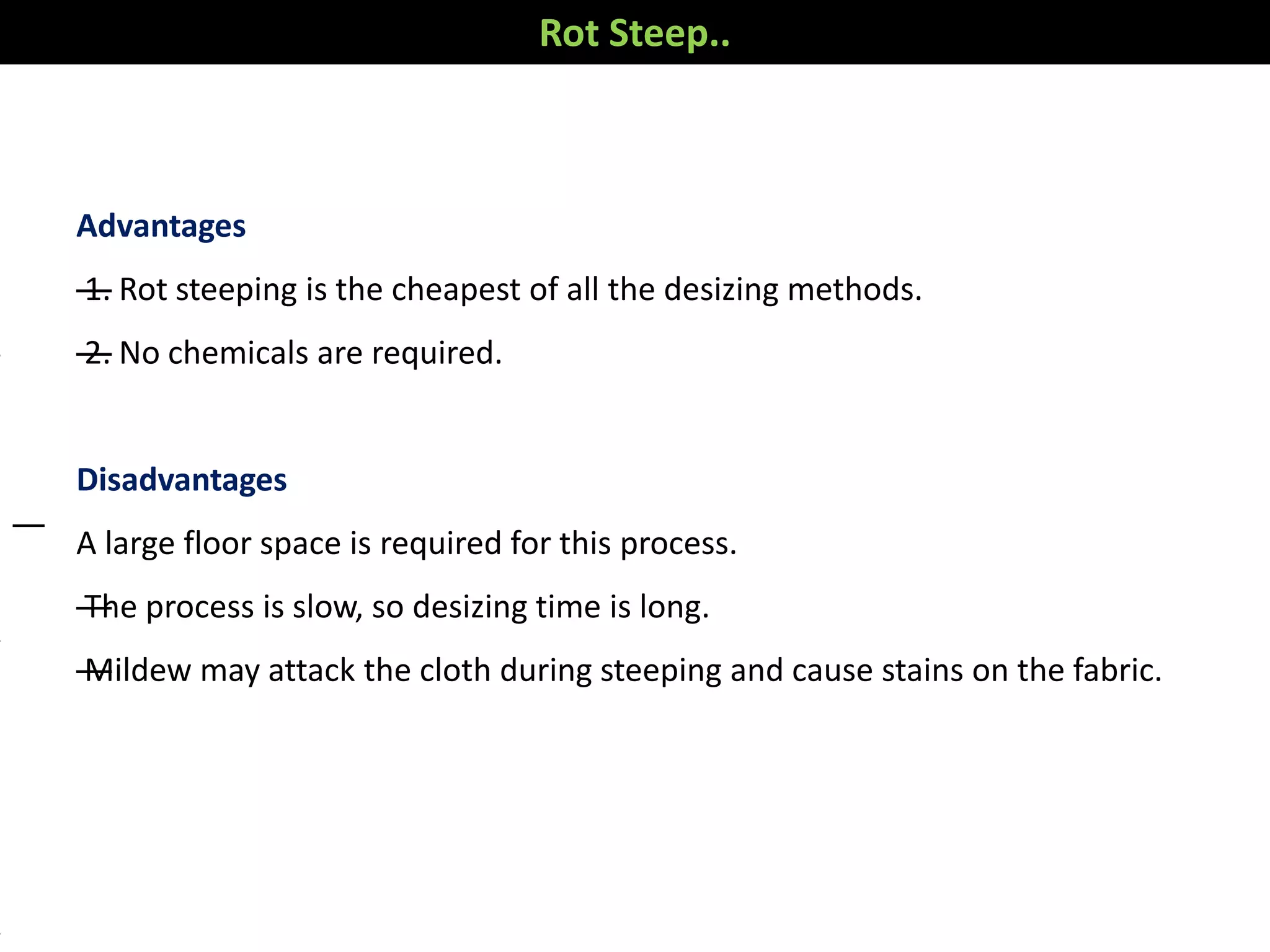 Advantages
—1. Rot steeping is the cheapest of all the desizing methods.
—2. No chemicals are required.
Disadvantages
A large floor space is required for this process.
—The process is slow, so desizing time is long.
—Mildew may attack the cloth during steeping and cause stains on the fabric.
—
Rot Steep..
 