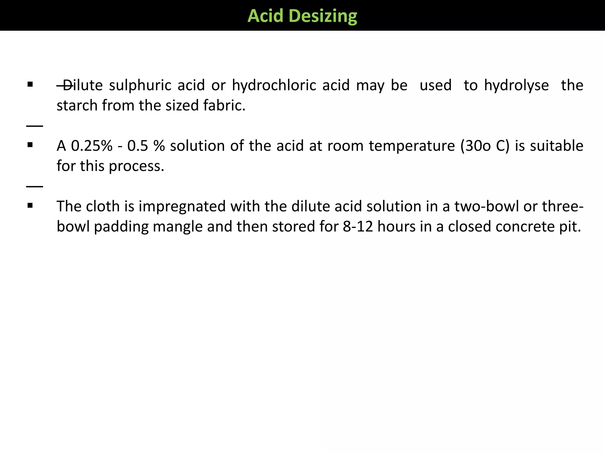  —Dilute sulphuric acid or hydrochloric acid may be used to hydrolyse the
starch from the sized fabric.
—
 A 0.25% - 0.5 % solution of the acid at room temperature (30o C) is suitable
for this process.
—
 The cloth is impregnated with the dilute acid solution in a two-bowl or three-
bowl padding mangle and then stored for 8-12 hours in a closed concrete pit.
Acid Desizing
 