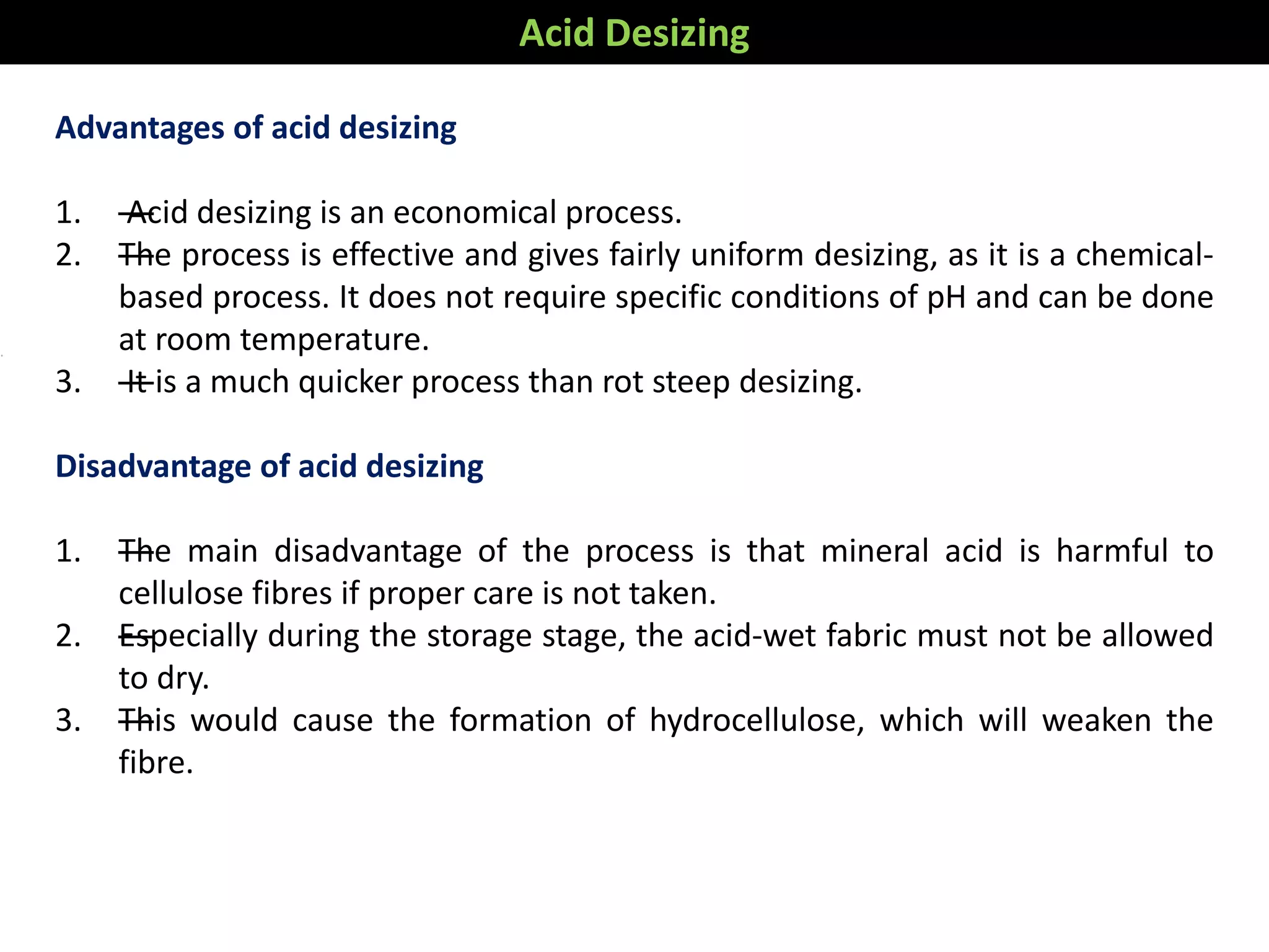 Advantages of acid desizing
1. —Acid desizing is an economical process.
2. —The process is effective and gives fairly uniform desizing, as it is a chemical-
based process. It does not require specific conditions of pH and can be done
at room temperature.
3. —It is a much quicker process than rot steep desizing.
Disadvantage of acid desizing
1. —The main disadvantage of the process is that mineral acid is harmful to
cellulose fibres if proper care is not taken.
2. —Especially during the storage stage, the acid-wet fabric must not be allowed
to dry.
3. —This would cause the formation of hydrocellulose, which will weaken the
fibre.
Acid Desizing
 