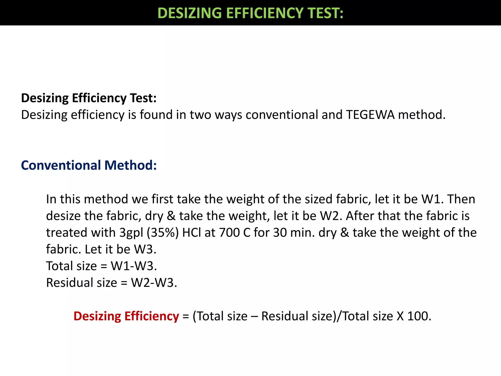 Desizing Efficiency Test:
Desizing efficiency is found in two ways conventional and TEGEWA method.
Conventional Method:
In this method we first take the weight of the sized fabric, let it be W1. Then
desize the fabric, dry & take the weight, let it be W2. After that the fabric is
treated with 3gpl (35%) HCl at 700 C for 30 min. dry & take the weight of the
fabric. Let it be W3.
Total size = W1-W3.
Residual size = W2-W3.
Desizing Efficiency = (Total size – Residual size)/Total size X 100.
DESIZING EFFICIENCY TEST:
 
