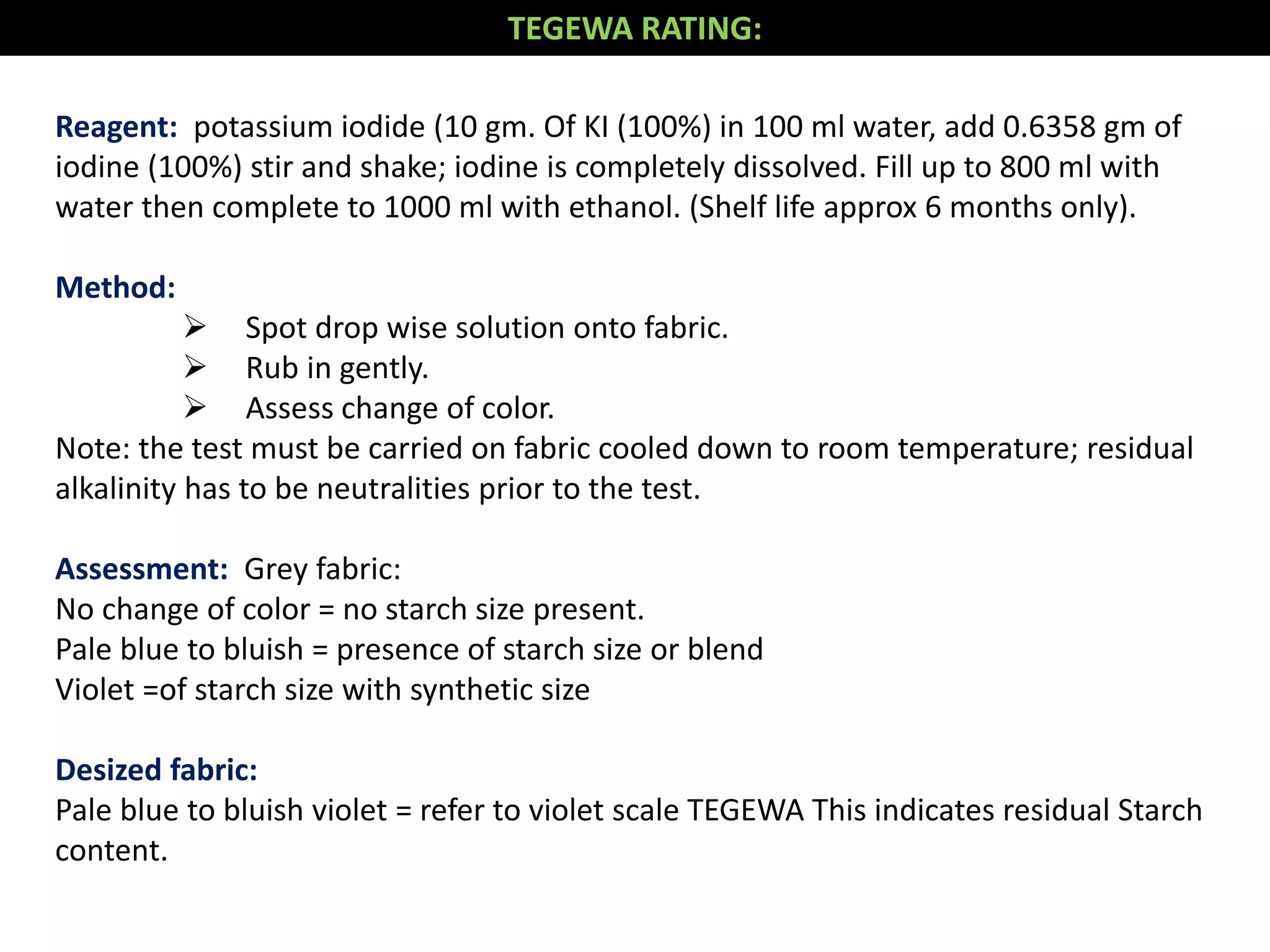Reagent: potassium iodide (10 gm. Of KI (100%) in 100 ml water, add 0.6358 gm of
iodine (100%) stir and shake; iodine is completely dissolved. Fill up to 800 ml with
water then complete to 1000 ml with ethanol. (Shelf life approx 6 months only).
Method:
 Spot drop wise solution onto fabric.
 Rub in gently.
 Assess change of color.
Note: the test must be carried on fabric cooled down to room temperature; residual
alkalinity has to be neutralities prior to the test.
Assessment: Grey fabric:
No change of color = no starch size present.
Pale blue to bluish = presence of starch size or blend
Violet =of starch size with synthetic size
Desized fabric:
Pale blue to bluish violet = refer to violet scale TEGEWA This indicates residual Starch
content.
TEGEWA RATING:
 