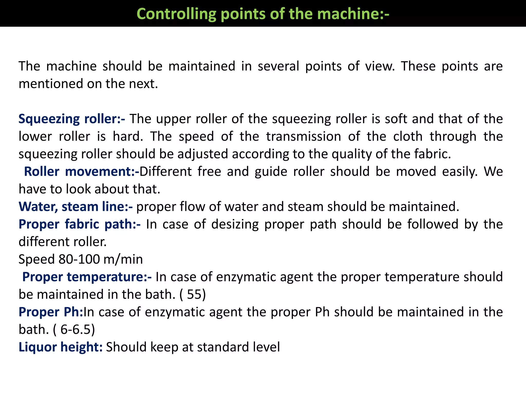 The machine should be maintained in several points of view. These points are
mentioned on the next.
Squeezing roller:- The upper roller of the squeezing roller is soft and that of the
lower roller is hard. The speed of the transmission of the cloth through the
squeezing roller should be adjusted according to the quality of the fabric.
Roller movement:-Different free and guide roller should be moved easily. We
have to look about that.
Water, steam line:- proper flow of water and steam should be maintained.
Proper fabric path:- In case of desizing proper path should be followed by the
different roller.
Speed 80-100 m/min
Proper temperature:- In case of enzymatic agent the proper temperature should
be maintained in the bath. ( 55)
Proper Ph:In case of enzymatic agent the proper Ph should be maintained in the
bath. ( 6-6.5)
Liquor height: Should keep at standard level
Controlling points of the machine:-
 