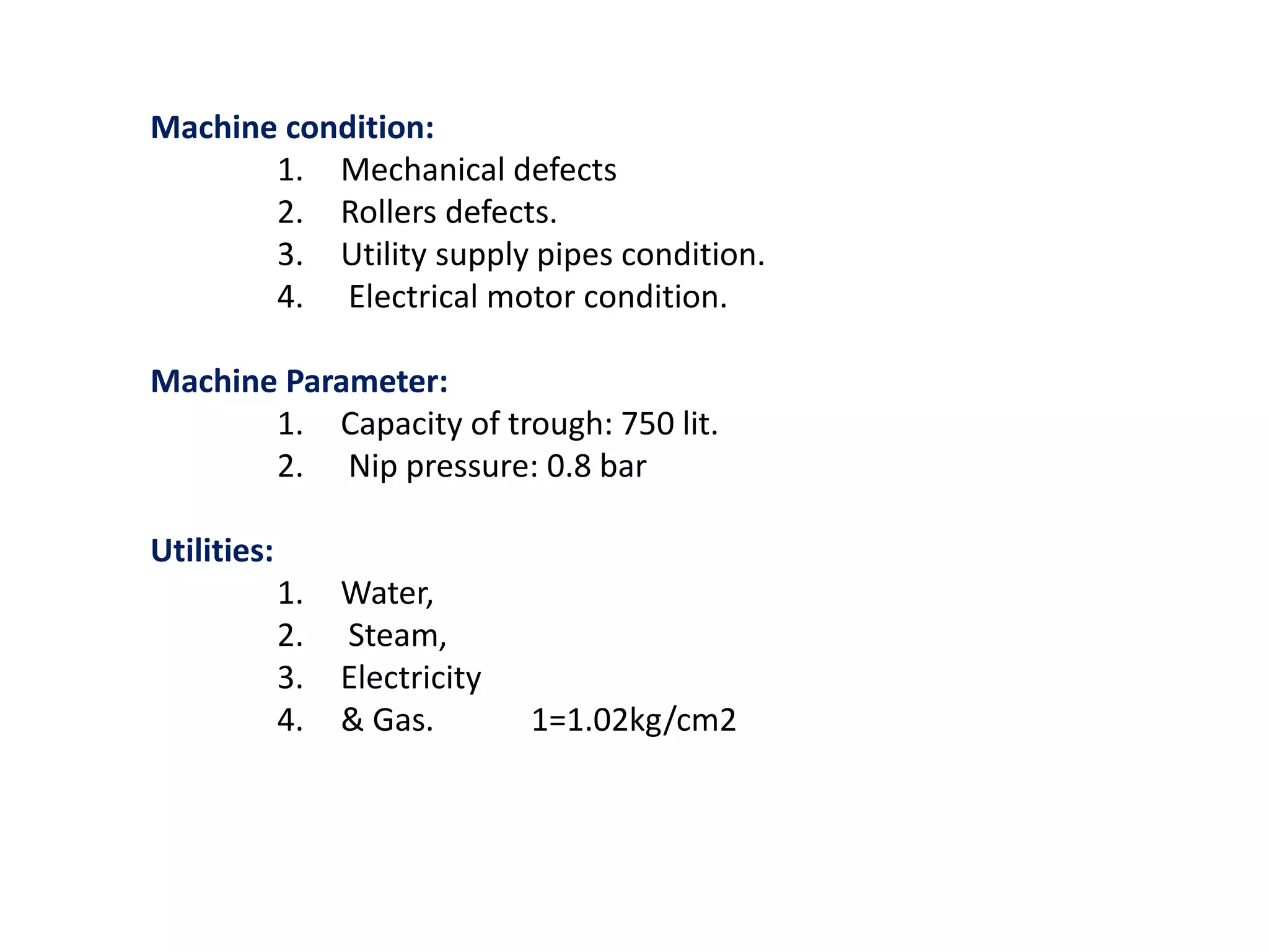 Machine condition:
1. Mechanical defects
2. Rollers defects.
3. Utility supply pipes condition.
4. Electrical motor condition.
Machine Parameter:
1. Capacity of trough: 750 lit.
2. Nip pressure: 0.8 bar
Utilities:
1. Water,
2. Steam,
3. Electricity
4. & Gas. 1=1.02kg/cm2
 