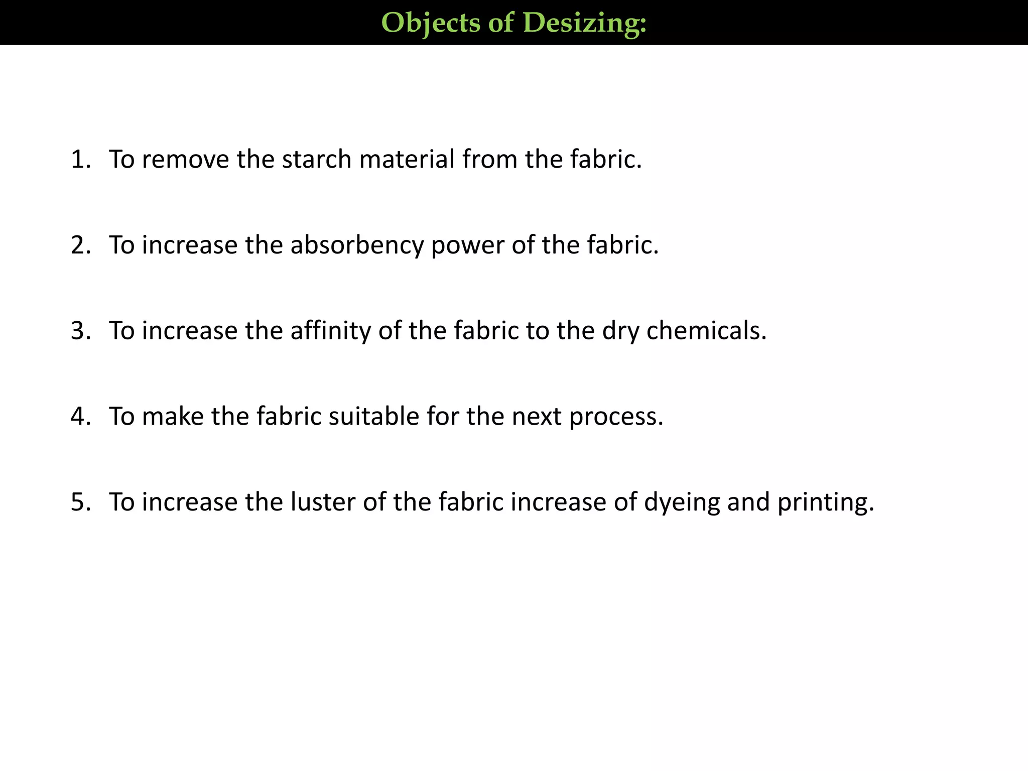 1. To remove the starch material from the fabric.
2. To increase the absorbency power of the fabric.
3. To increase the affinity of the fabric to the dry chemicals.
4. To make the fabric suitable for the next process.
5. To increase the luster of the fabric increase of dyeing and printing.
Objects of Desizing:
 