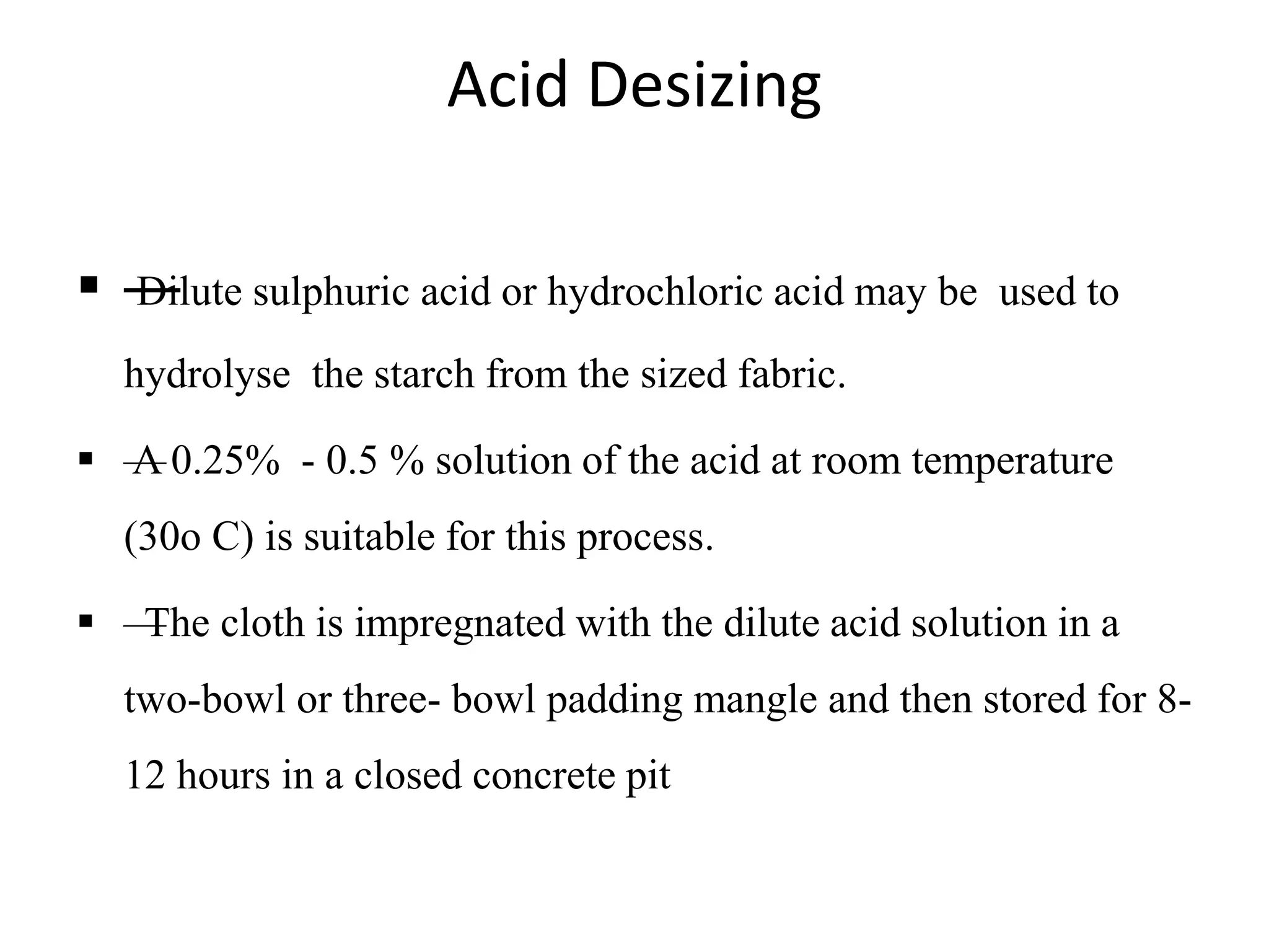 Acid Desizing
 —Dilute sulphuric acid or hydrochloric acid may be used to
hydrolyse the starch from the sized fabric.
 —A 0.25% - 0.5 % solution of the acid at room temperature
(30o C) is suitable for this process.
 —The cloth is impregnated with the dilute acid solution in a
two-bowl or three- bowl padding mangle and then stored for 8-
12 hours in a closed concrete pit
 