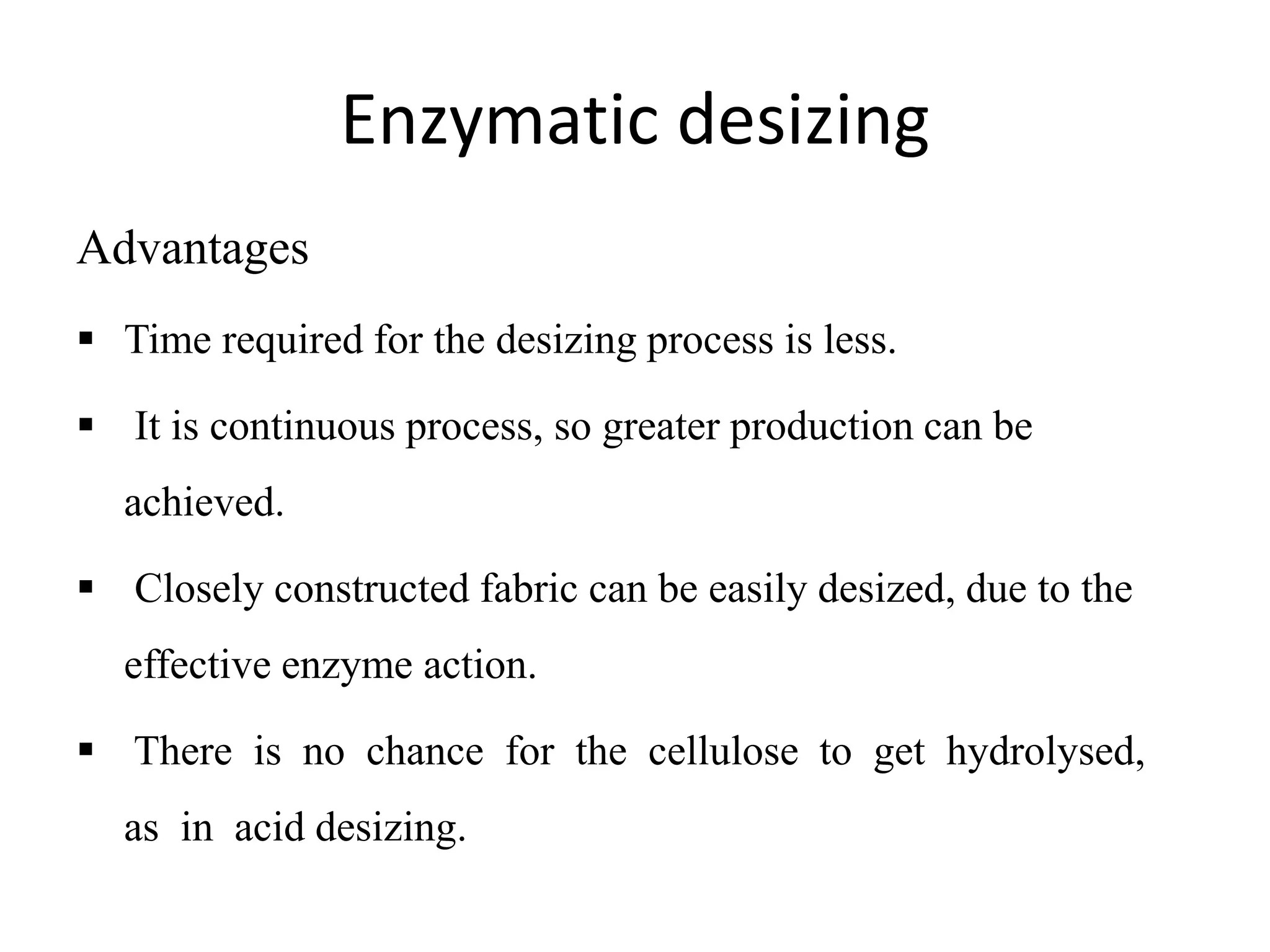Enzymatic desizing
Advantages
 Time required for the desizing process is less.
 It is continuous process, so greater production can be
achieved.
 Closely constructed fabric can be easily desized, due to the
effective enzyme action.
 There is no chance for the cellulose to get hydrolysed,
as in acid desizing.
 
