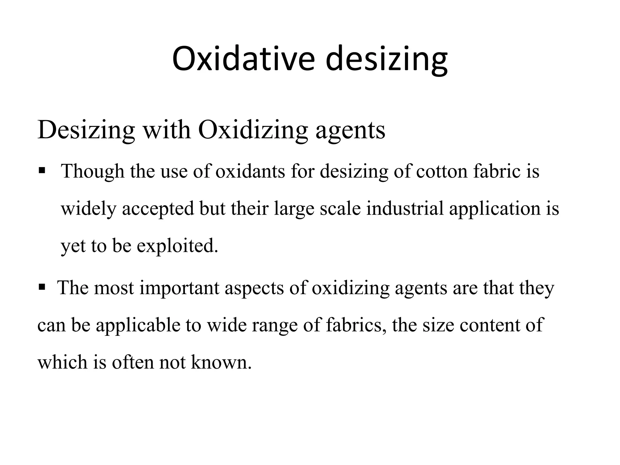 Oxidative desizing
Desizing with Oxidizing agents
 Though the use of oxidants for desizing of cotton fabric is
widely accepted but their large scale industrial application is
yet to be exploited.
 The most important aspects of oxidizing agents are that they
can be applicable to wide range of fabrics, the size content of
which is often not known.
 