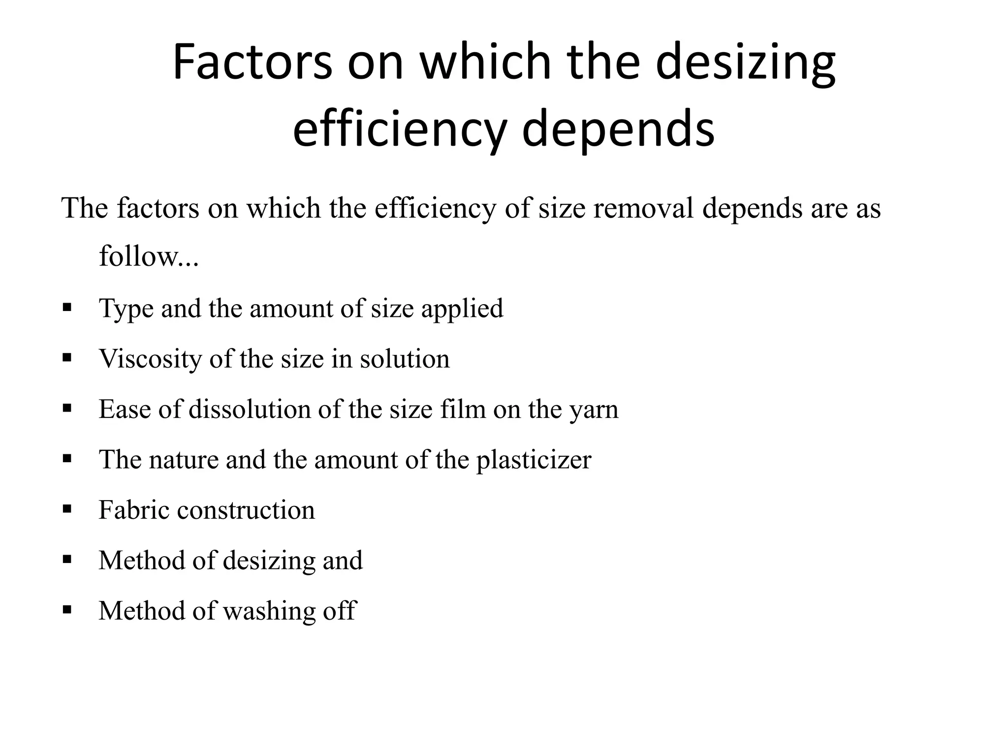 Factors on which the desizing
efficiency depends
The factors on which the efficiency of size removal depends are as
follow...
 Type and the amount of size applied
 Viscosity of the size in solution
 Ease of dissolution of the size film on the yarn
 The nature and the amount of the plasticizer
 Fabric construction
 Method of desizing and
 Method of washing off
 