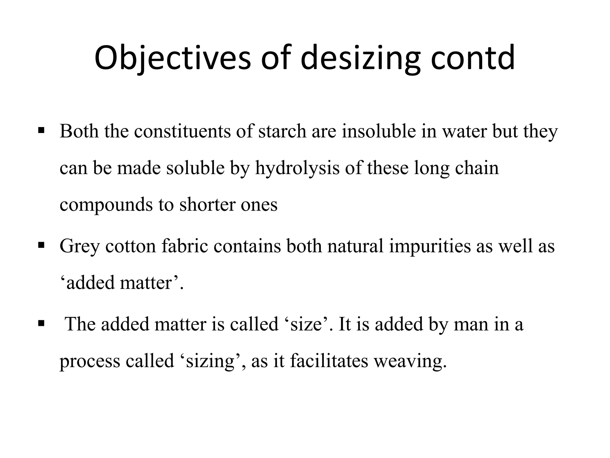 Objectives of desizing contd
 Both the constituents of starch are insoluble in water but they
can be made soluble by hydrolysis of these long chain
compounds to shorter ones
 Grey cotton fabric contains both natural impurities as well as
‘added matter’.
 The added matter is called ‘size’. It is added by man in a
process called ‘sizing’, as it facilitates weaving.
 