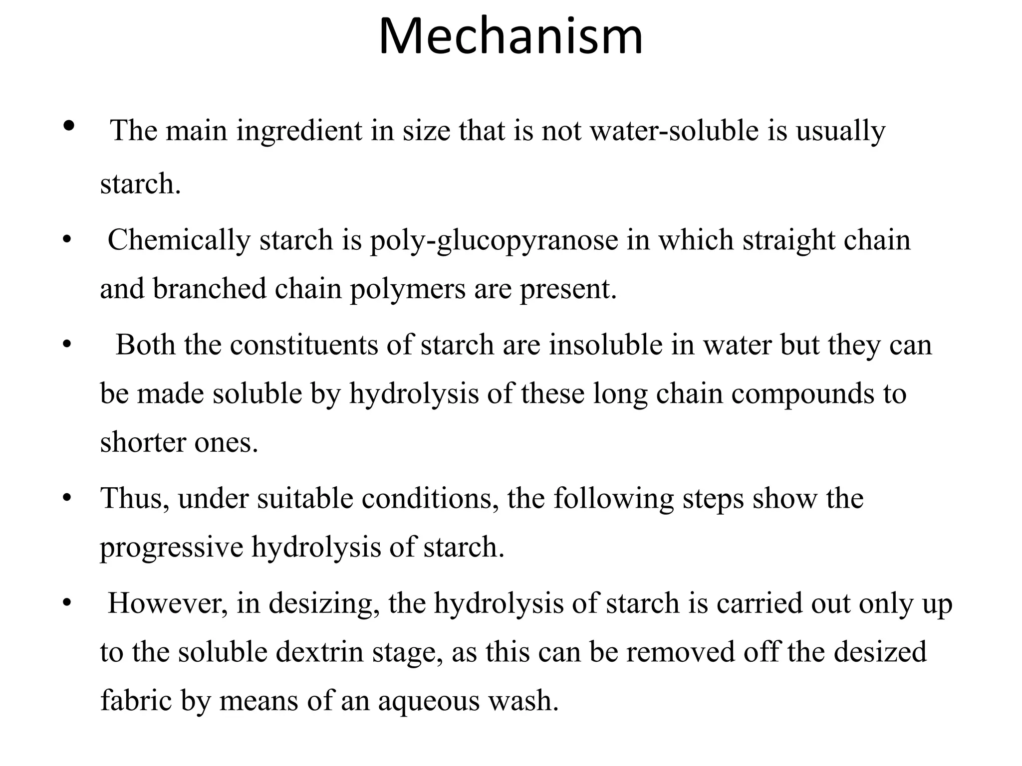 Mechanism
• The main ingredient in size that is not water-soluble is usually
starch.
• Chemically starch is poly-glucopyranose in which straight chain
and branched chain polymers are present.
• Both the constituents of starch are insoluble in water but they can
be made soluble by hydrolysis of these long chain compounds to
shorter ones.
• Thus, under suitable conditions, the following steps show the
progressive hydrolysis of starch.
• However, in desizing, the hydrolysis of starch is carried out only up
to the soluble dextrin stage, as this can be removed off the desized
fabric by means of an aqueous wash.
 
