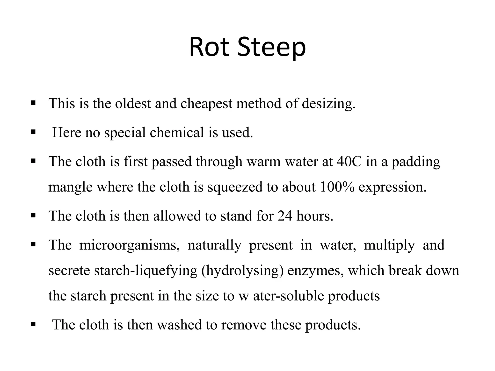 Rot Steep
 This is the oldest and cheapest method of desizing.
 Here no special chemical is used.
 The cloth is first passed through warm water at 40C in a padding
mangle where the cloth is squeezed to about 100% expression.
 The cloth is then allowed to stand for 24 hours.
 The microorganisms, naturally present in water, multiply and
secrete starch-liquefying (hydrolysing) enzymes, which break down
the starch present in the size to w ater-soluble products
 The cloth is then washed to remove these products.
 