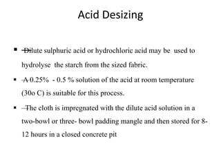 Acid Desizing
 —Dilute sulphuric acid or hydrochloric acid may be used to
hydrolyse the starch from the sized fabric.
 —A 0.25% - 0.5 % solution of the acid at room temperature
(30o C) is suitable for this process.
 —The cloth is impregnated with the dilute acid solution in a
two-bowl or three- bowl padding mangle and then stored for 8-
12 hours in a closed concrete pit
 