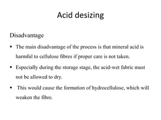 Acid desizing
Disadvantage
 The main disadvantage of the process is that mineral acid is
harmful to cellulose fibres if proper care is not taken.
 Especially during the storage stage, the acid-wet fabric must
not be allowed to dry.
 This would cause the formation of hydrocellulose, which will
weaken the fibre.
 