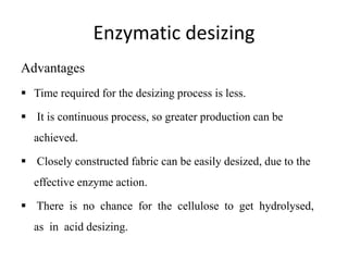 Enzymatic desizing
Advantages
 Time required for the desizing process is less.
 It is continuous process, so greater production can be
achieved.
 Closely constructed fabric can be easily desized, due to the
effective enzyme action.
 There is no chance for the cellulose to get hydrolysed,
as in acid desizing.
 