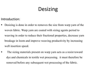 Desizing
Introduction:
 Desizing is done in order to removes the size from warp yarn of the
woven fabric. Warp yarn are coated with sizing agents period to
weaving in order to reduce their fractional properties, decrease yarn
breakage in loom and improve weaving productivity by increasing
weft insertion speed.
 The sizing materials present on warp yarn acts as a resist toward
dye and chemicals in textile wet processing. it must therefore be
removed before any subsequent wet processing of the fabric.
 