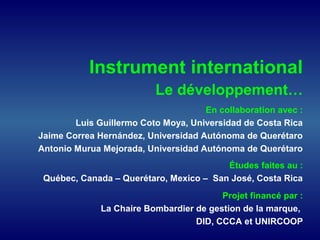 Instrument international
Le développement…
En collaboration avec :
Luis Guillermo Coto Moya, Universidad de Costa Rica
Jaime Correa Hernández, Universidad Autónoma de Querétaro
Antonio Murua Mejorada, Universidad Autónoma de Querétaro
Études faites au :
Québec, Canada – Querétaro, Mexico – San José, Costa Rica
Projet financé par :
La Chaire Bombardier de gestion de la marque,
DID, CCCA et UNIRCOOP
 