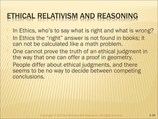  In Ethics, who’s to say what is right and what is wrong? 
 In Ethics the “right” answer is not found in books; it 
can not be calculated like a math problem. 
 One cannot prove the truth of an ethical judgment in 
the way that one can offer a proof in geometry. 
 People differ about ethical judgments, and there 
seems to be no way to decide between competing 
conclusions. 
Copyright © 2014 by McGraw-Hill Education. AAllll rriigghhttss rreesseerrvveedd.. 2-10 
 