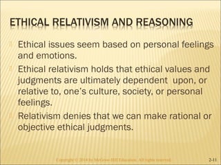  Ethical issues seem based on personal feelings 
and emotions. 
 Ethical relativism holds that ethical values and 
judgments are ultimately dependent upon, or 
relative to, one’s culture, society, or personal 
feelings. 
 Relativism denies that we can make rational or 
objective ethical judgments. 
Copyright © 2014 by McGraw-Hill Education. AAllll rriigghhttss rreesseerrvveedd.. 2-11 
 