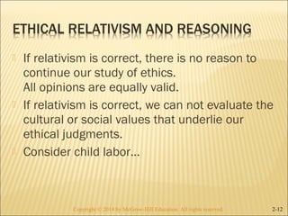  If relativism is correct, there is no reason to 
continue our study of ethics. 
All opinions are equally valid. 
 If relativism is correct, we can not evaluate the 
cultural or social values that underlie our 
ethical judgments. 
 Consider child labor… 
Copyright © 2014 by McGraw-Hill Education. AAllll rriigghhttss rreesseerrvveedd.. 2-12 
 