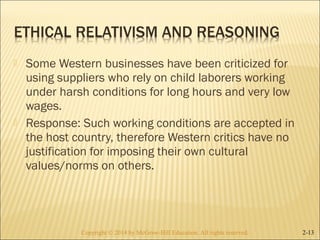 Some Western businesses have been criticized for 
using suppliers who rely on child laborers working 
under harsh conditions for long hours and very low 
wages. 
 Response: Such working conditions are accepted in 
the host country, therefore Western critics have no 
justification for imposing their own cultural 
values/norms on others. 
Copyright © 2014 by McGraw-Hill Education. AAllll rriigghhttss rreesseerrvveedd.. 2-13 
 