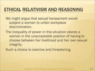 We might argue that sexual harassment would 
subject a woman to unfair workplace 
discrimination. 
The inequality of power in this situation places a 
woman in the unacceptable position of having to 
choose between her livelihood and her own sexual 
integrity. 
Such a choice is coercive and threatening. 
Copyright © 2014 by McGraw-Hill Education. AAllll rriigghhttss rreesseerrvveedd.. 2-17 
 