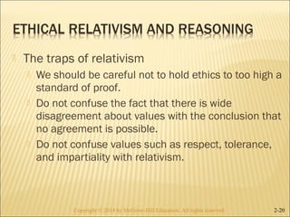  The traps of relativism 
 We should be careful not to hold ethics to too high a 
standard of proof. 
 Do not confuse the fact that there is wide 
disagreement about values with the conclusion that 
no agreement is possible. 
 Do not confuse values such as respect, tolerance, 
and impartiality with relativism. 
Copyright © 2014 by McGraw-Hill Education. AAllll rriigghhttss rreesseerrvveedd.. 2-20 
 