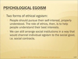  Two forms of ethical egoism: 
 People should pursue their self-interest, properly 
understood. The role of ethics, then, is to help 
people understand their best interests. 
 We can still arrange social institutions in a way that 
would channel individual egoism to the social good, 
i.e. social contracts. 
Copyright © 2014 by McGraw-Hill Education. AAllll rriigghhttss rreesseerrvveedd.. 2-23 
 