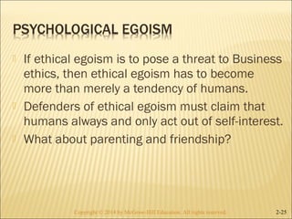  If ethical egoism is to pose a threat to Business 
ethics, then ethical egoism has to become 
more than merely a tendency of humans. 
 Defenders of ethical egoism must claim that 
humans always and only act out of self-interest. 
 What about parenting and friendship? 
Copyright © 2014 by McGraw-Hill Education. AAllll rriigghhttss rreesseerrvveedd.. 2-25 
 