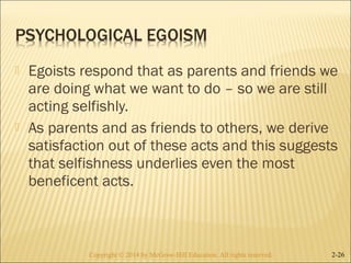  Egoists respond that as parents and friends we 
are doing what we want to do – so we are still 
acting selfishly. 
 As parents and as friends to others, we derive 
satisfaction out of these acts and this suggests 
that selfishness underlies even the most 
beneficent acts. 
Copyright © 2014 by McGraw-Hill Education. AAllll rriigghhttss rreesseerrvveedd.. 2-26 
 