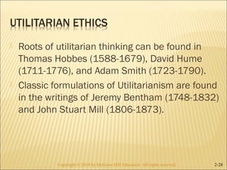  Roots of utilitarian thinking can be found in 
Thomas Hobbes (1588-1679), David Hume 
(1711-1776), and Adam Smith (1723-1790). 
 Classic formulations of Utilitarianism are found 
in the writings of Jeremy Bentham (1748-1832) 
and John Stuart Mill (1806-1873). 
Copyright © 2014 by McGraw-Hill Education. AAllll rriigghhttss rreesseerrvveedd.. 2-28 
 