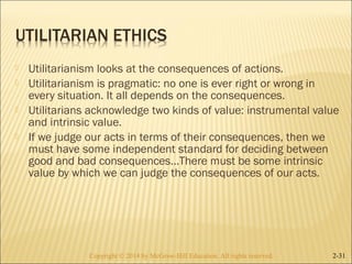  Utilitarianism looks at the consequences of actions. 
 Utilitarianism is pragmatic: no one is ever right or wrong in 
every situation. It all depends on the consequences. 
 Utilitarians acknowledge two kinds of value: instrumental value 
and intrinsic value. 
 If we judge our acts in terms of their consequences, then we 
must have some independent standard for deciding between 
good and bad consequences…There must be some intrinsic 
value by which we can judge the consequences of our acts. 
Copyright © 2014 by McGraw-Hill Education. AAllll rriigghhttss rreesseerrvveedd.. 2-31 
 
