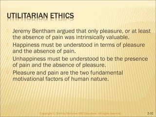  Jeremy Bentham argued that only pleasure, or at least 
the absence of pain was intrinsically valuable. 
 Happiness must be understood in terms of pleasure 
and the absence of pain. 
 Unhappiness must be understood to be the presence 
of pain and the absence of pleasure. 
 Pleasure and pain are the two fundamental 
motivational factors of human nature. 
Copyright © 2014 by McGraw-Hill Education. AAllll rriigghhttss rreesseerrvveedd.. 2-32 
 